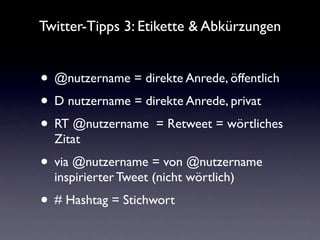 Twitter-Tipps 3: Etikette & Abkürzungen


• @nutzername = direkte Anrede, öffentlich
• D nutzername = direkte Anrede, privat
• RT @nutzername = Retweet = wörtliches
  Zitat
• via @nutzername = von @nutzername
  inspirierter Tweet (nicht wörtlich)
• # Hashtag = Stichwort
 