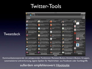 Twitter-Tools



 Tweetdeck




Kommunikationszentrale mit zeitsparenden Funktionen: Retweet-Button, Antwort-Button, Gruppen,
 automatisierte Linkverkürzung, eigene Spalten für Nachrichten aus Facebook oder Suchbegriffe

                  außerdem empfehlenswert: Hootsuite
 