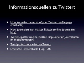 Informationsquellen zu Twitter:

•   How to make the most of your Twitter proﬁle page
    (Mashable)
•   How journalists can master Twitter (online journalism
    blog)
•   Twitter-Splitter (meine Twitter-Tipp-Serie für Journalisten
    im mediummagazin)
•   Ten tips for more effective Tweets
•   Deutsche Twittercharts (Top 100)
 