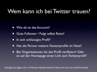Wem kann ich bei Twitter trauen?

        •   Wie alt ist das Account?

        •   Gute Follower / Folgt selbst Ratio?

        •   In sich schlüssiges Proﬁl?

        •   Hat die Person weitere Nutzerproﬁle im Netz?

        •   Bei Organisationen: Ist das Proﬁl veriﬁziert? Gibt
            es auf der Homepage einen Link zum Twitterproﬁl?


Linktipps: Jan Eggers (hr), 15-Minuten-Quellencheck-im-Netz (mit Link zum pdf-Download)
 