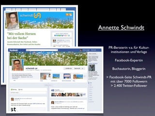 Annette Schwindt


   PR-Beraterin v.a. für Kultur-
    institutionen und Verlage

       Facebook-Expertin

     Buchautorin, Bloggerin

  > Facebook-Seite Schwindt-PR
     mit über 7000 Followern
     > 2.400 Twitter-Follower
 