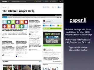 paper.li
 Verlinkte Beiträge inkl. Fotos
  und Videos der über 1000
Twitter-Nutzer, denen ich folge

 mittlerweile wahlweise auch
 inkl. Google+ und Facebook

    Tipp: auch für andere
    abonnierbar machen
 