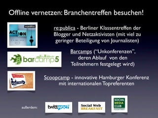 Ofﬂine vernetzen: Branchentreffen besuchen!

                   re:publica - Berliner Klassentreffen der
                   Blogger und Netzaktivisten (mit viel zu
                    geringer Beteiligung von Journalisten)
                          Barcamps (“Unkonferenzen”,
                              deren Ablauf von den
                          Teilnehmern festgelegt wird)

                Scoopcamp - innovative Hamburger Konferenz
                     mit internationalen Topreferenten



    außerdem:
 