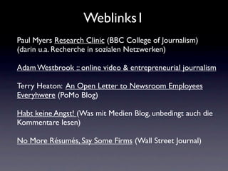 Weblinks1
Paul Myers Research Clinic (BBC College of Journalism)
(darin u.a. Recherche in sozialen Netzwerken)

Adam Westbrook :: online video & entrepreneurial journalism

Terry Heaton: An Open Letter to Newsroom Employees
Everyhwere (PoMo Blog)

Habt keine Angst! (Was mit Medien Blog, unbedingt auch die
Kommentare lesen)

No More Résumés, Say Some Firms (Wall Street Journal)
 