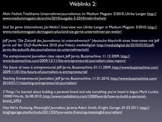 Weblinks 2:
Mehr Freiheit, Titelthema Unternehmerjournalismus im Medium Magazin 3/2010, Ulrike Langer, http://
www.mediummagazin.de/archiv/2010/ausgabe-3-2010/mehr-freiheit/

Sind Sie gerne Unternehmer, Jan Weiler?, Interview von Ulrike Langer in Medium Magazin 3/2010, http://
www.mediummagazin.de/magazin-plus/sind-sie-gerne-unternehmer-jan-weiler/

Jeff Jarvis: “Die Zukunft des Journalismus ist unternehmerisch” (deutsche Abschrift eines Interviews mit Jeff
Jarvis auf der DLD-Konferenz 2010 plus Video), medialdigital, http://medialdigital.de/2010/02/02/jeff-
jarvis-die-zukunft-des-journalismus-ist-unternehmerisch/
The entrepreneurial journalism class report, Jeff Jarvis, Buzzmachine, 11.12.2009, http://
www.buzzmachine.com/2009/12/11/the-entrepreneurial-journalism-class-report/
The future of news is entrepreneurial, Jeff Jarvis, Buzzmachine, 01.11.2009, http://www.buzzmachine.com/
2009/11/01/the-future-of-journalism-is-entrepreneurial/
Teaching Entrepreneurial Journalism, Jeff Jarvis, Buzzmachine, 11.01.2010, http://www.buzzmachine.com/
2010/01/11/teaching-entrepreneurial-journalism/

5 Things I've learned about building a personal brand and why everything you've heard is bogus, Mark Luckie,
10000 Words, 26.08.2010, http://www.mediabistro.com/10000words/how-to-build-a-personal-
brand_b954
How We're Financing Meaningful Journalism, Jeremy Adam Smith, Knight Garage, 01.03.2011, http://
knightgarage.stanford.edu/2011/03/how-were-ﬁnancing-meaningful-journalism/
 