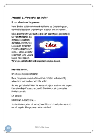 © 2012 by Mike Niesen
10
Praxisteil 2 „Wer suchet der findet“
Schon alles einmal da gewesen
Wenn Sie Ihre aufgeschriebenen Begriffe mal bei Google eingeben,
werden Sie feststellen: „Irgendwie gibt es schon alles im Internet!“.
Seien Sie innovativ und suchen Sie sich Begriffe aus die vielleicht
für viele Menschen ein
dringendes Problem
darstellen. Denn für die
Lösung von dringenden
Problemen bezahlen wir
gerne… Sollten Sie dafür
selber noch keine Lösung
haben. Kein Problem.
Wir werden eine finden und uns dafür bezahlen lassen.
Ihre erste Nische..
Ich schenke Ihnen eine Nische!
Diese Beispielnische dürfen Sie natürlich behalten und sich richtig
schön darin breit machen, wenn Sie wollen.
So, jetzt geht’s in die Vollen. Sie werden sich jetzt, aus Ihrer sehr langen
Liste einen Begriff aussuchen, der für Sie vielleicht ein potenzielles
Problem darstellt.
Ein Beispiel:
MORGENS AUFSTEHEN…..
Ja, das ist etwas, dass mir sehr schwer fällt und ich weiß, dass es nicht
nur mir so geht. Also probieren wir es mal damit.
 