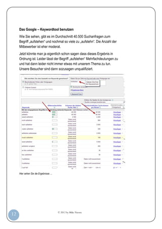 © 2012 by Mike Niesen
12
Das Google – Keywordtool benutzen
Wie Sie sehen, gibt es im Durchschnitt 40.500 Suchanfragen zum
Begriff „aufstehen“ und nochmal so viele zu „aufstehn“. Die Anzahl der
Mitbewerber ist eher moderat.
Jetzt könnte man ja eigentlich schon sagen dass dieses Ergebnis in
Ordnung ist. Leider lässt der Begriff „aufstehen“ Mehrfachdeutungen zu
und hat dann leider nicht immer etwas mit unserem Thema zu tun.
Unsere Besucher sind dann sozusagen unqualifiziert.
Hier sehen Sie die Ergebnisse….
 