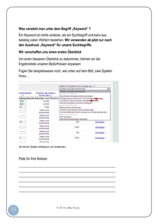 © 2012 by Mike Niesen
13
Was versteht man unter dem Begriff „Keyword“ ?
Ein Keyword ist nichts anderes, als ein Suchbegriff und kann aus
beliebig vielen Wörtern bestehen. Wir verwenden ab jetzt nur noch
den Ausdruck „Keyword“ für unsere Suchbegriffe.
Wir verschaffen uns einen ersten Überblick
Um einen besseren Überblick zu bekommen, können wir die
Ergebnisliste unseren Bedürfnissen anpassen
Fügen Sie beispielsweise noch, wie unten auf dem Bild, zwei Spalten
hinzu…
Sie können Spalten beliebig ein und ausblenden…
Platz für Ihre Notizen
_________________________________________________________
_________________________________________________________
_________________________________________________________
_________________________________________________________
_________________________________________________________
_________________________________________________________
 