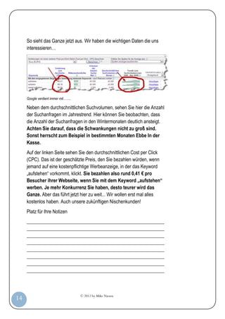 © 2012 by Mike Niesen
14
So sieht das Ganze jetzt aus. Wir haben die wichtigen Daten die uns
interessieren…
Google verdient immer mit……..
Neben dem durchschnittlichen Suchvolumen, sehen Sie hier die Anzahl
der Suchanfragen im Jahrestrend. Hier können Sie beobachten, dass
die Anzahl der Suchanfragen in den Wintermonaten deutlich ansteigt.
Achten Sie darauf, dass die Schwankungen nicht zu groß sind.
Sonst herrscht zum Beispiel in bestimmten Monaten Ebbe In der
Kasse.
Auf der linken Seite sehen Sie den durchschnittlichen Cost per Click
(CPC). Das ist der geschätzte Preis, den Sie bezahlen würden, wenn
jemand auf eine kostenpflichtige Werbeanzeige, in der das Keyword
„aufstehen“ vorkommt, klickt. Sie bezahlen also rund 0,41 € pro
Besucher ihrer Webseite, wenn Sie mit dem Keyword „aufstehen“
werben. Je mehr Konkurrenz Sie haben, desto teurer wird das
Ganze. Aber das führt jetzt hier zu weit... Wir wollen erst mal alles
kostenlos haben. Auch unsere zukünftigen Nischenkunden!
Platz für Ihre Notizen
_________________________________________________________
_________________________________________________________
_________________________________________________________
_________________________________________________________
_________________________________________________________
_________________________________________________________
_________________________________________________________
_________________________________________________________
 