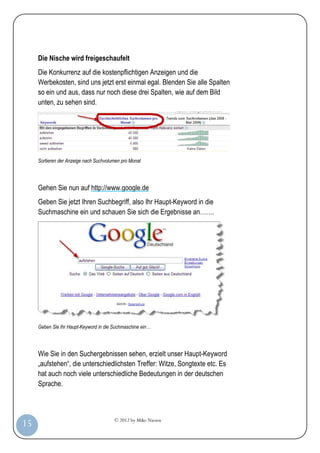 © 2012 by Mike Niesen
15
Die Nische wird freigeschaufelt
Die Konkurrenz auf die kostenpflichtigen Anzeigen und die
Werbekosten, sind uns jetzt erst einmal egal. Blenden Sie alle Spalten
so ein und aus, dass nur noch diese drei Spalten, wie auf dem Bild
unten, zu sehen sind.
Sortieren der Anzeige nach Suchvolumen pro Monat
Gehen Sie nun auf http://www.google.de
Geben Sie jetzt Ihren Suchbegriff, also Ihr Haupt-Keyword in die
Suchmaschine ein und schauen Sie sich die Ergebnisse an…….
Geben Sie Ihr Haupt-Keyword in die Suchmaschine ein…
Wie Sie in den Suchergebnissen sehen, erzielt unser Haupt-Keyword
„aufstehen“, die unterschiedlichsten Treffer: Witze, Songtexte etc. Es
hat auch noch viele unterschiedliche Bedeutungen in der deutschen
Sprache.
 
