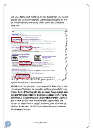 © 2012 by Mike Niesen
16
Wie schon oben gesagt, möchte ich für mein zweites Wort bzw. meinen
zweiten Satz aus meiner Tätigkeits- und Interessenliste (der ja für mich
ein Problem darstellt) eine Lösung finden. Schön, dass Google uns
dabei hilft.
Ergebnisse der Google-Suche mit dem Haupt-Keyword…….
Wir bekommen hier gleich vier zusammengesetzte Keywords und auch
noch ein paar Webseiten, die uns später als Recherchequelle für unser
Produkt dienen. Öffnen Sie jetzt bitte ein neues Textdokument, oder
eine Word-Datei und kopieren Sie die neuen speziellen Keywords
dort hinein. Schön untereinander, nicht nebeneinander! Legen Sie
sich in Ihrem Browser einen neuen Ordner für Bookmarks an und
nennen Sie diesen vielleicht „Projekt-Aufstehen“, oder, wie immer Sie
möchten. Bookmarken Sie die Links zu diesen Webseiten, von denen
Sie die Keywords haben.
 