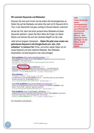 © 2012 by Mike Niesen
17
Wir sammeln Keywords und Webseiten
Schauen Sie sich auch immer mal die ersten drei Suchergebnisse an.
Gehen Sie auf die Startseite und sehen Sie nach ob Ihr Keyword oft im
Text, in der Überschrift und ganz wichtig im Domain-Namen vorkommt.
Ist das der Fall, dann hat schon jemand seine Webseite auf diese
Keywords optimiert. Lassen Sie dann lieber die Finger von dieser
Nische und nehmen Sie sich den nächsten Begriff von der Liste.
Jetzt wird es langsam interessant… Geben Sie jetzt unser erstes neu
gefundenes Keyword in die Google-Suche ein, also „früh
aufstehen“ in meinem Fall. Prima, und schon wieder haben wir ein
neues Keyword und eine nützliche Webseite. Also Webseite
bookmarken und das Keyword in die Liste eintragen.
Der Frühaufsteher wurde gefunden….
TIPP:
Prüfen Sie bei den
oberen
Suchergebnissen
ob schon jemand
seine Webseite auf
Ihre Keywords
optimiert hat.
Wenn ja – dann
lassen Sie besser
die Finger von der
Nische. Es gibt
noch genug
andere.
 