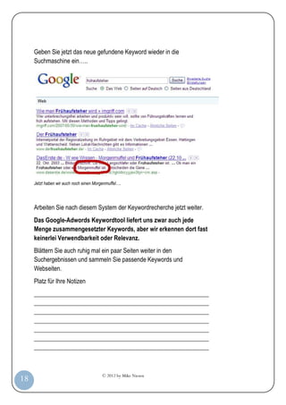 © 2012 by Mike Niesen
18
Geben Sie jetzt das neue gefundene Keyword wieder in die
Suchmaschine ein…..
Jetzt haben wir auch noch einen Morgenmuffel….
Arbeiten Sie nach diesem System der Keywordrecherche jetzt weiter.
Das Google-Adwords Keywordtool liefert uns zwar auch jede
Menge zusammengesetzter Keywords, aber wir erkennen dort fast
keinerlei Verwendbarkeit oder Relevanz.
Blättern Sie auch ruhig mal ein paar Seiten weiter in den
Suchergebnissen und sammeln Sie passende Keywords und
Webseiten.
Platz für Ihre Notizen
_________________________________________________________
_________________________________________________________
_________________________________________________________
_________________________________________________________
_________________________________________________________
_________________________________________________________
_________________________________________________________
 