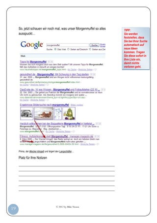 © 2012 by Mike Niesen
19
So, jetzt schauen wir noch mal, was unser Morgenmuffel so alles
ausspuckt…
Prima, der Wecker klingelt und ärgert den Langschläfer…
Platz für Ihre Notizen
_________________________________________________________
_________________________________________________________
_________________________________________________________
_________________________________________________________
_________________________________________________________
_________________________________________________________
TIPP:
Sie werden
feststellen, dass
Sie bei Ihrer Suche
automatisch auf
neue Ideen
kommen. Tragen
Sie diese sofort in
Ihre Liste ein,
damit nichts
verloren geht.
 