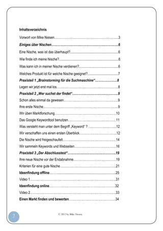 © 2012 by Mike Niesen
2
Inhaltsverzeichnis
Vorwort von Mike Niesen………………………………………………….....3
Einiges über Nischen……………………………………………………….6
Eine Nische, was ist das überhaupt?.......................................................6
Wie finde ich meine Nische?....................................................................6
Was kann ich in meiner Nische verdienen?.............................................6
Welches Produkt ist für welche Nische geeignet?...................................7
Praxisteil 1 „Brainstorming für die Suchmaschine“…………………8
Legen wir jetzt erst mal los…………………………………………………..8
Praxisteil 2 „Wer suchet der findet“……………………………………..9
Schon alles einmal da gewesen…………………………………………….9
Ihre erste Nische……………………………………………………………...9
Wir üben Marktforschung………………………………………..…………10
Das Google Keywordtool benutzen……………………………………….11
Was versteht man unter dem Begriff „Keyword“ ? ……………………...12
Wir verschaffen uns einen ersten Überblick……………………………...12
Die Nische wird freigeschaufelt……………………………………………14
Wir sammeln Keywords und Webseiten………………………………….16
Praxisteil 3 „Der Abschlusstest“……………………………………….19
Ihre neue Nische vor der Endabnahme…………………………………..19
Kriterien für eine gute Nische……………………………………………...21
Ideenfindung offline……….................................................................25
Video 1……………………………………………………………………….31
Ideenfindung online………………………………………………………32
Video 2……………………………………………………………………….33
Einen Markt finden und bewerten……………….……………………..34
 