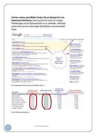 © 2012 by Mike Niesen
23
Auf den unteren zwei Bildern finden Sie ein Beispiel für eine
klassische Anti-Nische. Hier brauchen Sie schon ein riesiges
Werbebudget und ein Spitzenprodukt um zu überleben. Allerdings
werden Sie auch hier nach einiger Zeit Nischen und Unternischen
finden.
Der schlechteste Ort an dem Sie sich aufhalten können……
Hier ist Werbung richtig teuer….
 