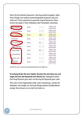 © 2012 by Mike Niesen
24
Wenn Sie Ihre Nischen-Keywords in das Keywordtool eingeben, liefert
Ihnen Google noch weitere zusammengesetzte Keywords. Das sind
meist zum Thema passende so genannte long-tail Keywords. Diese
können Sie später in Ihren Webseiten oder Fachartikeln verwenden.
sammeln Sie noch so viele zusammengesetzte Keywords wie möglich ein…
Im Anhang finden Sie eine Tabelle. Drucken Sie sich diese aus und
tragen Sie dort alle Keywords Ihrer Nische ein. Absteigend sortiert.
Das Haupt-Keyword ganz oben und die long-tail Keywords ganz unten.
Wenn Sie in Ihrer Ergebnisliste weiter unten nachschauen, werden Sie
feststellen, das Google uns noch jede Menge weiterer Schlafprobleme
anzeigt. Das schauen wir uns doch mal näher an.
 