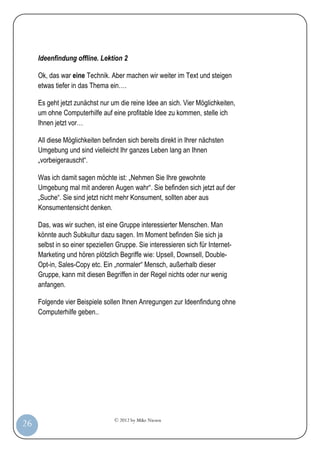 © 2012 by Mike Niesen
26
Ideenfindung offline. Lektion 2
Ok, das war eine Technik. Aber machen wir weiter im Text und steigen
etwas tiefer in das Thema ein….
Es geht jetzt zunächst nur um die reine Idee an sich. Vier Möglichkeiten,
um ohne Computerhilfe auf eine profitable Idee zu kommen, stelle ich
Ihnen jetzt vor…
All diese Möglichkeiten befinden sich bereits direkt in Ihrer nächsten
Umgebung und sind vielleicht Ihr ganzes Leben lang an Ihnen
„vorbeigerauscht“.
Was ich damit sagen möchte ist: „Nehmen Sie Ihre gewohnte
Umgebung mal mit anderen Augen wahr“. Sie befinden sich jetzt auf der
„Suche“. Sie sind jetzt nicht mehr Konsument, sollten aber aus
Konsumentensicht denken.
Das, was wir suchen, ist eine Gruppe interessierter Menschen. Man
könnte auch Subkultur dazu sagen. Im Moment befinden Sie sich ja
selbst in so einer speziellen Gruppe. Sie interessieren sich für Internet-
Marketing und hören plötzlich Begriffe wie: Upsell, Downsell, Double-
Opt-in, Sales-Copy etc. Ein „normaler“ Mensch, außerhalb dieser
Gruppe, kann mit diesen Begriffen in der Regel nichts oder nur wenig
anfangen.
Folgende vier Beispiele sollen Ihnen Anregungen zur Ideenfindung ohne
Computerhilfe geben..
 