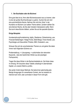 © 2012 by Mike Niesen
27
1. Der Buchladen oder die Bücherei
Eine gute Idee ist es, Ihren alten Büchereiausweis raus zu kramen, oder
in eine der großen Buchhandlungen zu gehen. Suchen Sie sich dort
eine sprichwörtliche Nische. Nehmen Sie nicht die „Ecke“ in der
Hunderte von Büchern zum selben Thema stehen, sondern wählen Sie
eine kleinere Nische, die Sie aber trotzdem interessieren sollte. Wenn
Sie durch diese Bücher blättern, achten Sie auf die spezielle Sprache.
Einige Beispiele:
Hundeerziehung/Hundetraining: Agility, Obedience, Clickertraining..usw.
Finanzen/Geldanlagen: Hedge-Fonds, Debit-Marge, Forex-Handel..usw.
Psychologie und Gesundheit: Phobien, BMI, Cholesterin..usw..
Schauen Sie sich die verschiedensten Themen an und gehen Sie dabei
immer nach folgendem Schema vor:
Problemstellung –> Lösungsweg –> aufschreiben der relevanten
Keywords, (also der bestimmten Wörter aus der jeweiligen
Fachsprache).
Tragen Sie diese Wörter in die Recherchetabelle ein. Sie finden diese
im Anhang. Wir brauchen diese Tabelle unbedingt im übernächsten
Kapitel, um unseren Markt zu prüfen.
Der große Vorteil dieser Methode: Sie bekommen gleichzeitig jede
Menge Anregungen für verwertbaren Content, den es meistens im
Internet noch nicht, oder zumindest in dieser Form nicht gibt.
 