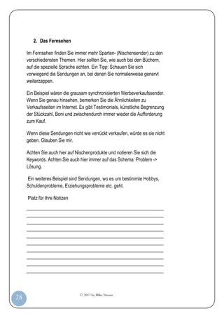 © 2012 by Mike Niesen
28
2. Das Fernsehen
Im Fernsehen finden Sie immer mehr Sparten- (Nischensender) zu den
verschiedensten Themen. Hier sollten Sie, wie auch bei den Büchern,
auf die spezielle Sprache achten. Ein Tipp: Schauen Sie sich
vorwiegend die Sendungen an, bei denen Sie normalerweise genervt
weiterzappen.
Ein Beispiel wären die grausam synchronisierten Werbeverkaufssender.
Wenn Sie genau hinsehen, bemerken Sie die Ähnlichkeiten zu
Verkaufsseiten im Internet. Es gibt Testimonials, künstliche Begrenzung
der Stückzahl, Boni und zwischendurch immer wieder die Aufforderung
zum Kauf.
Wenn diese Sendungen nicht wie verrückt verkaufen, würde es sie nicht
geben. Glauben Sie mir.
Achten Sie auch hier auf Nischenprodukte und notieren Sie sich die
Keywords. Achten Sie auch hier immer auf das Schema: Problem ->
Lösung.
Ein weiteres Beispiel sind Sendungen, wo es um bestimmte Hobbys,
Schuldenprobleme, Erziehungsprobleme etc. geht.
Platz für Ihre Notizen
_________________________________________________________
_________________________________________________________
_________________________________________________________
_________________________________________________________
_________________________________________________________
_________________________________________________________
_________________________________________________________
_________________________________________________________
_________________________________________________________
_________________________________________________________
 