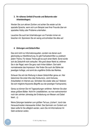 © 2012 by Mike Niesen
29
3. Ihr näheres Umfeld (Freunde und Bekannte oder
Arbeitskollegen)
Werden Sie zum aktiven Zuhörer und achten Sie wieder auf die
spezielle Sprache, wenn sich zum Beispiel zwei Ihrer Freunde über ein
spezielles Hobby oder Probleme unterhalten.
Lauschen Sie auch bei Unterhaltungen von Fremden immer ein
bisschen mit. Spionieren Sie ein wenig und schreiben Sie alles auf.
4. Zeitungen und Zeitschriften
Das sind nicht nur Informationsquellen, sondern sie dienen auch
gleichzeitig zur Marktforschung. Es gibt Fachzeitschriften zu praktisch
jedem Thema. Für dieses Thema gibt es auch einen Markt. Sonst würde
sich die Zeitschrift nicht verkaufen. Wie groß dieser Markt ist, erfahren
Sie in der Regel, wenn Sie ganz nach hinten blättern. Dort steht
normalerweise das Impressum. Hier finden Sie auch die Stärke der
jeweiligen Auflage, und somit die ungefähre Größe des Marktes.
Schauen Sie sich die Werbung in diesen Zeitschriften genau an. Hier
bekommen Sie erste Infos über Konkurrenz, Joint-Ventures,
Anlaufstellen im Internet usw. Schreiben Sie wieder alles auf. Notieren
Sie sich mögliche Keywords (Begriffe aus der jeweiligen Fachsprache).
Genau so können Sie mit Tageszeitungen verfahren. Nehmen Sie aber
etwas größere Blätter. Nicht Ihr Lokalblättchen, wo man wahrscheinlich
noch den zehnten Jahrestag der Entdeckung von Messer und Gabel
feiert. ;-))
Meine Zeitungen bestehen zum größten Teil aus „Löchern“, durch das
Herausschneiden interessanter Artikel. Das Sammeln von Content und
Ideen sollte für Sie alltäglich werden, wenn Sie mit Informationen Ihr
Geld verdienen wollen.
 
