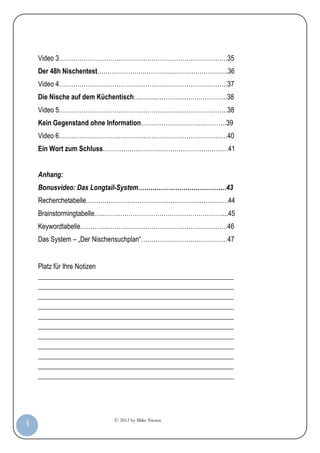 © 2012 by Mike Niesen
3
Video 3……………………………………………………………………….35
Der 48h Nischentest………………………………..……………………..36
Video 4……………………………………………………………………….37
Die Nische auf dem Küchentisch………...…………………………….38
Video 5……………………………………………………………………….38
Kein Gegenstand ohne Information…………………………..……….39
Video 6……………………………………………………………………….40
Ein Wort zum Schluss……………………….……………………………41
Anhang:
Bonusvideo: Das Longtail-System…………………………………….43
Recherchetabelle……………………………………………………………44
Brainstormingtabelle…..…………………………………………………....45
Keywordtabelle…………..………………………………………………….46
Das System – „Der Nischensuchplan“……………………………………47
Platz für Ihre Notizen
_________________________________________________________
_________________________________________________________
_________________________________________________________
_________________________________________________________
_________________________________________________________
_________________________________________________________
_________________________________________________________
_________________________________________________________
_________________________________________________________
_________________________________________________________
_________________________________________________________
 