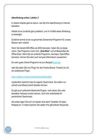 © 2012 by Mike Niesen
32
Ideenfindung online. Lektion 3
In diesem Kapitel geht es darum, wie Sie Ihre Ideenfindung im Internet
betreiben.
Hierbei ist es zunächst ganz praktisch, uns im Vorfeld etwas Werkzeug
zu besorgen.
Zunächst einmal ist ein so genanntes Screenshot-Programm für unsere
Mission sehr nützlich.
Wenn Sie bereits MS-Office ab 2003 benutzen, haben Sie so etwas
schon. Das Programm nennt sich „One-Note“ und ist Bestandteil der
Office-Suite. Wenn Sie ein anderes Programm, wie bspw. OpenOffice
benutzen, können Sie aber auch auf gute Alternativen ausweichen.
Ein sehr gutes Online-Programm ist zum Beispiel Evernote.
oder Sie laden Sich ein Plugin für den Firefox-Broser: Fireshot ist z.B.
ein praktisches Plugin.
https://addons.mozilla.org/de/firefox/addon/5648
Letztendlich bestimmt das Ihr eigener Geschmack. Sie sollten nur
schnell und effizient damit Arbeiten können.
Es gibt auch zahlreiche Bookmark-Plugins, nach denen Sie unter
derselben Adresse suchen können. Auch hier entscheidet Ihr
persönlicher Geschmack.
Als erstes legen Sie sich am besten eine leere Textdatei mit bspw.
Notepad an. In diese kopieren Sie später Ihre gefundenen Keywords.
 