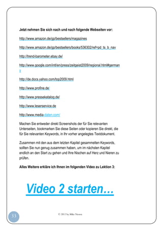 © 2012 by Mike Niesen
33
Jetzt nehmen Sie sich nach und nach folgende Webseiten vor:
http://www.amazon.de/gp/bestsellers/magazines
http://www.amazon.de/gp/bestsellers/books/536302/ref=pd_ts_b_nav
http://trend-barometer.ebay.de/
http://www.google.com/intl/en/press/zeitgeist2009/regional.html#german
y
http://de.docs.yahoo.com/top2009.html
http://www.profine.de/
http://www.pressekatalog.de/
http://www.leserservice.de
http://www.media-daten.com/
Machen Sie entweder direkt Screenshots der für Sie relevanten
Unterseiten, bookmarken Sie diese Seiten oder kopieren Sie direkt, die
für Sie relevanten Keywords, in Ihr vorher angelegtes Textdokument.
Zusammen mit den aus dem letzten Kapitel gesammelten Keywords,
sollten Sie nun genug zusammen haben, um im nächsten Kapitel
endlich an den Start zu gehen und Ihre Nischen auf Herz und Nieren zu
prüfen.
Alles Weitere erkläre ich Ihnen im folgenden Video zu Lektion 3:
Video 2 starten…
 