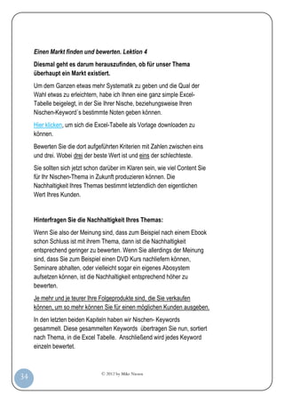 © 2012 by Mike Niesen
34
Einen Markt finden und bewerten. Lektion 4
Diesmal geht es darum herauszufinden, ob für unser Thema
überhaupt ein Markt existiert.
Um dem Ganzen etwas mehr Systematik zu geben und die Qual der
Wahl etwas zu erleichtern, habe ich Ihnen eine ganz simple Excel-
Tabelle beigelegt, in der Sie Ihrer Nische, beziehungsweise Ihren
Nischen-Keyword´s bestimmte Noten geben können.
Hier klicken, um sich die Excel-Tabelle als Vorlage downloaden zu
können.
Bewerten Sie die dort aufgeführten Kriterien mit Zahlen zwischen eins
und drei. Wobei drei der beste Wert ist und eins der schlechteste.
Sie sollten sich jetzt schon darüber im Klaren sein, wie viel Content Sie
für Ihr Nischen-Thema in Zukunft produzieren können. Die
Nachhaltigkeit Ihres Themas bestimmt letztendlich den eigentlichen
Wert Ihres Kunden.
Hinterfragen Sie die Nachhaltigkeit Ihres Themas:
Wenn Sie also der Meinung sind, dass zum Beispiel nach einem Ebook
schon Schluss ist mit ihrem Thema, dann ist die Nachhaltigkeit
entsprechend geringer zu bewerten. Wenn Sie allerdings der Meinung
sind, dass Sie zum Beispiel einen DVD Kurs nachliefern können,
Seminare abhalten, oder vielleicht sogar ein eigenes Abosystem
aufsetzen können, ist die Nachhaltigkeit entsprechend höher zu
bewerten.
Je mehr und je teurer Ihre Folgeprodukte sind, die Sie verkaufen
können, um so mehr können Sie für einen möglichen Kunden ausgeben.
In den letzten beiden Kapiteln haben wir Nischen- Keywords
gesammelt. Diese gesammelten Keywords übertragen Sie nun, sortiert
nach Thema, in die Excel Tabelle. Anschließend wird jedes Keyword
einzeln bewertet.
 