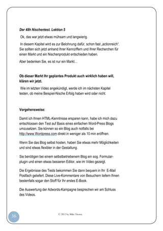 © 2012 by Mike Niesen
36
Der 48h Nischentest. Lektion 5
Ok, das war jetzt etwas mühsam und langwierig.
In diesem Kapitel wird es zur Belohnung dafür, schon fast „actionreich“.
Sie sollten sich jetzt anhand Ihrer Kennziffern und Ihrer Recherchen für
einen Markt und ein Nischenprodukt entschieden haben.
Aber bedenken Sie, es ist nur ein Markt…
Ob dieser Markt Ihr geplantes Produkt auch wirklich haben will,
klären wir jetzt.
Wie im letzten Video angekündigt, werde ich im nächsten Kapitel
testen, ob meine Beispiel-Nische Erfolg haben wird oder nicht.
Vorgehensweise:
Damit ich Ihnen HTML-Kenntnisse ersparen kann, habe ich mich dazu
entschlossen den Test auf Basis eines einfachen Word-Press Blogs
umzusetzen. Sie können so ein Blog auch notfalls bei
http://www.Wordpress.com direkt in weniger als 10 min eröffnen.
Wenn Sie das Blog selbst hosten, haben Sie etwas mehr Möglichkeiten
und sind etwas flexibler in der Gestaltung.
Sie benötigen bei einem selbstbetriebenem Blog ein sog. Formular-
plugin und einen etwas besseren Editor, wie im Video gezeigt.
Die Ergebnisse des Tests bekommen Sie dann bequem in Ihr E-Mail
Postfach geliefert. Diese Live-Kommentare von Besuchern liefern Ihnen
bestenfalls sogar den Stoff für Ihr erstes E-Book.
Die Auswertung der Adwords-Kampagne besprechen wir am Schluss
des Videos.
 