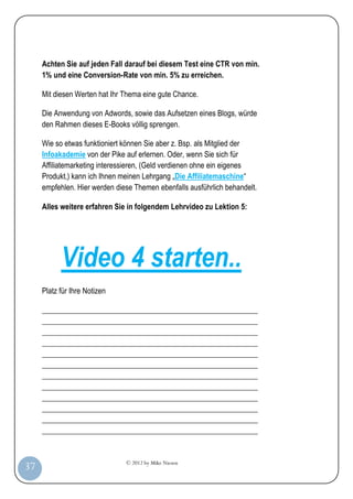© 2012 by Mike Niesen
37
Achten Sie auf jeden Fall darauf bei diesem Test eine CTR von min.
1% und eine Conversion-Rate von min. 5% zu erreichen.
Mit diesen Werten hat Ihr Thema eine gute Chance.
Die Anwendung von Adwords, sowie das Aufsetzen eines Blogs, würde
den Rahmen dieses E-Books völlig sprengen.
Wie so etwas funktioniert können Sie aber z. Bsp. als Mitglied der
Infoakademie von der Pike auf erlernen. Oder, wenn Sie sich für
Affiliatemarketing interessieren, (Geld verdienen ohne ein eigenes
Produkt,) kann ich Ihnen meinen Lehrgang „Die Affiliatemaschine“
empfehlen. Hier werden diese Themen ebenfalls ausführlich behandelt.
Alles weitere erfahren Sie in folgendem Lehrvideo zu Lektion 5:
Video 4 starten..
Platz für Ihre Notizen
_________________________________________________________
_________________________________________________________
_________________________________________________________
_________________________________________________________
_________________________________________________________
_________________________________________________________
_________________________________________________________
_________________________________________________________
_________________________________________________________
_________________________________________________________
_________________________________________________________
_________________________________________________________
 