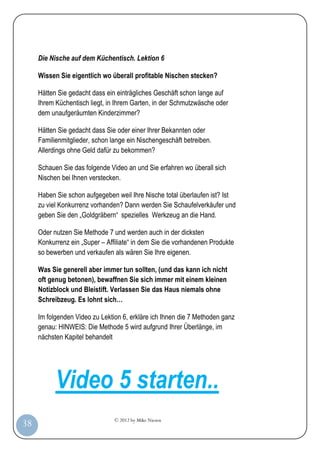 © 2012 by Mike Niesen
38
Die Nische auf dem Küchentisch. Lektion 6
Wissen Sie eigentlich wo überall profitable Nischen stecken?
Hätten Sie gedacht dass ein einträgliches Geschäft schon lange auf
Ihrem Küchentisch liegt, in Ihrem Garten, in der Schmutzwäsche oder
dem unaufgeräumten Kinderzimmer?
Hätten Sie gedacht dass Sie oder einer Ihrer Bekannten oder
Familienmitglieder, schon lange ein Nischengeschäft betreiben.
Allerdings ohne Geld dafür zu bekommen?
Schauen Sie das folgende Video an und Sie erfahren wo überall sich
Nischen bei Ihnen verstecken.
Haben Sie schon aufgegeben weil Ihre Nische total überlaufen ist? Ist
zu viel Konkurrenz vorhanden? Dann werden Sie Schaufelverkäufer und
geben Sie den „Goldgräbern“ spezielles Werkzeug an die Hand.
Oder nutzen Sie Methode 7 und werden auch in der dicksten
Konkurrenz ein „Super – Affiliate“ in dem Sie die vorhandenen Produkte
so bewerben und verkaufen als wären Sie Ihre eigenen.
Was Sie generell aber immer tun sollten, (und das kann ich nicht
oft genug betonen), bewaffnen Sie sich immer mit einem kleinen
Notizblock und Bleistift. Verlassen Sie das Haus niemals ohne
Schreibzeug. Es lohnt sich…
Im folgenden Video zu Lektion 6, erkläre ich Ihnen die 7 Methoden ganz
genau: HINWEIS: Die Methode 5 wird aufgrund Ihrer Überlänge, im
nächsten Kapitel behandelt
Video 5 starten..
 