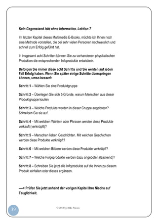 © 2012 by Mike Niesen
39
Kein Gegenstand lebt ohne Information. Lektion 7
Im letzten Kapitel dieses Multimedia E-Books, möchte ich Ihnen noch
eine Methode vorstellen, die bei sehr vielen Personen nachweislich und
schnell zum Erfolg geführt hat.
In insgesamt acht Schritten können Sie zu vorhandenen physikalischen
Produkten die entsprechenden Infoprodukte entwickeln.
Befolgen Sie immer diese acht Schritte und Sie werden auf jeden
Fall Erfolg haben. Wenn Sie später einige Schritte überspringen
können, umso besser!:
Schritt 1 – Wählen Sie eine Produktgruppe
Schritt 2 – Überlegen Sie sich 5 Gründe, warum Menschen aus dieser
Produktgruppe kaufen
Schritt 3 – Welche Produkte werden in dieser Gruppe angeboten?
Schreiben Sie sie auf.
Schritt 4 – Mit welchen Wörtern oder Phrasen werden diese Produkte
verkauft (verknüpft)?
Schritt 5 – Menschen lieben Geschichten. Mit welchen Geschichten
werden diese Produkte verknüpft?
Schritt 6 – Mit welchen Bildern werden diese Produkte verknüpft?
Schritt 7 – Welche Folgeprodukte werden dazu angeboten (Backend)?
Schritt 8 – Schreiben Sie jetzt alle Infoprodukte auf die Ihnen zu diesem
Produkt einfallen oder dieses ergänzen.
----> Prüfen Sie jetzt anhand der vorigen Kapitel Ihre Nische auf
Tauglichkeit.
 