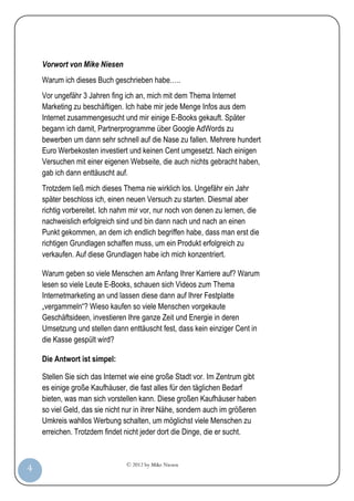 © 2012 by Mike Niesen
4
Vorwort von Mike Niesen
Warum ich dieses Buch geschrieben habe…..
Vor ungefähr 3 Jahren fing ich an, mich mit dem Thema Internet
Marketing zu beschäftigen. Ich habe mir jede Menge Infos aus dem
Internet zusammengesucht und mir einige E-Books gekauft. Später
begann ich damit, Partnerprogramme über Google AdWords zu
bewerben um dann sehr schnell auf die Nase zu fallen. Mehrere hundert
Euro Werbekosten investiert und keinen Cent umgesetzt. Nach einigen
Versuchen mit einer eigenen Webseite, die auch nichts gebracht haben,
gab ich dann enttäuscht auf.
Trotzdem ließ mich dieses Thema nie wirklich los. Ungefähr ein Jahr
später beschloss ich, einen neuen Versuch zu starten. Diesmal aber
richtig vorbereitet. Ich nahm mir vor, nur noch von denen zu lernen, die
nachweislich erfolgreich sind und bin dann nach und nach an einen
Punkt gekommen, an dem ich endlich begriffen habe, dass man erst die
richtigen Grundlagen schaffen muss, um ein Produkt erfolgreich zu
verkaufen. Auf diese Grundlagen habe ich mich konzentriert.
Warum geben so viele Menschen am Anfang Ihrer Karriere auf? Warum
lesen so viele Leute E-Books, schauen sich Videos zum Thema
Internetmarketing an und lassen diese dann auf Ihrer Festplatte
„vergammeln“? Wieso kaufen so viele Menschen vorgekaute
Geschäftsideen, investieren Ihre ganze Zeit und Energie in deren
Umsetzung und stellen dann enttäuscht fest, dass kein einziger Cent in
die Kasse gespült wird?
Die Antwort ist simpel:
Stellen Sie sich das Internet wie eine große Stadt vor. Im Zentrum gibt
es einige große Kaufhäuser, die fast alles für den täglichen Bedarf
bieten, was man sich vorstellen kann. Diese großen Kaufhäuser haben
so viel Geld, das sie nicht nur in ihrer Nähe, sondern auch im größeren
Umkreis wahllos Werbung schalten, um möglichst viele Menschen zu
erreichen. Trotzdem findet nicht jeder dort die Dinge, die er sucht.
 