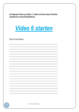 © 2012 by Mike Niesen
40
Im folgenden Video zu Lektion 7, erkläre ich Ihnen diese 8 Schritte
eingehend an einem Beispielthema.
Video 6 starten
Platz für Ihre Notizen
_________________________________________________________
_________________________________________________________
_________________________________________________________
_________________________________________________________
_________________________________________________________
_________________________________________________________
_________________________________________________________
_________________________________________________________
_________________________________________________________
_________________________________________________________
_________________________________________________________
_________________________________________________________
_________________________________________________________
_________________________________________________________
_________________________________________________________
_________________________________________________________
_________________________________________________________
_________________________________________________________
_________________________________________________________
_________________________________________________________
_________________________________________________________
 