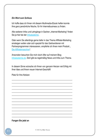 © 2012 by Mike Niesen
41
Ein Wort zum Schluss
Ich hoffe dass ich Ihnen mit diesem Multimedia-Ebook helfen konnte
Ihre ganz persönliche Nische, für Ihr Internetbusiness zu finden.
Alle weiteren Infos und Lehrgänge in Sachen „Internet-Marketing“ finden
Sie ja hier bei der Infoakademie.
Oder wenn Sie allerdings gerne tiefer in das Thema Affiliate-Marketing
einsteigen wollen oder sich speziell für das Geldverdienen mit
Partnerprogrammen interessieren, empfehle ich Ihnen mein Produkt „
Die Affiliatemaschine“.
Ansonsten besuchen Sie mich doch öfter auf meinem Blog
Infoakademie.de. Dort gibt es regelmäßig News und Infos zum Thema.
In diesem Sinne wünsche ich Ihnen von ganzem Herzen viel Erfolg mit
Ihrer Idee und Ihrem neuen Internet-Geschäft!
Platz für Ihre Notizen
_________________________________________________________
_________________________________________________________
_________________________________________________________
_________________________________________________________
_________________________________________________________
_________________________________________________________
_________________________________________________________
_________________________________________________________
_________________________________________________________
_________________________________________________________
_________________________________________________________
_________________________________________________________
_________________________________________________________
Fangen Sie jetzt an
 