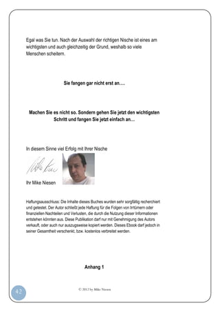 © 2012 by Mike Niesen
42
Egal was Sie tun. Nach der Auswahl der richtigen Nische ist eines am
wichtigsten und auch gleichzeitig der Grund, weshalb so viele
Menschen scheitern.
Sie fangen gar nicht erst an….
Machen Sie es nicht so. Sondern gehen Sie jetzt den wichtigsten
Schritt und fangen Sie jetzt einfach an…
In diesem Sinne viel Erfolg mit Ihrer Nische
Ihr Mike Niesen
Haftungsausschluss: Die Inhalte dieses Buches wurden sehr sorgfältig recherchiert
und getestet. Der Autor schließt jede Haftung für die Folgen von Irrtümern oder
finanziellen Nachteilen und Verlusten, die durch die Nutzung dieser Informationen
entstehen könnten aus. Diese Publikation darf nur mit Genehmigung des Autors
verkauft, oder auch nur auszugsweise kopiert werden. Dieses Ebook darf jedoch in
seiner Gesamtheit verschenkt, bzw. kostenlos verbreitet werden.
Anhang 1
 
