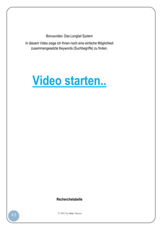 © 2012 by Mike Niesen
43
Bonusvideo: Das Longtail System
In diesem Video zeige ich Ihnen noch eine einfache Möglichkeit
zusammengesetzte Keywords (Suchbegriffe) zu finden.
Video starten..
Recherchetabelle
 