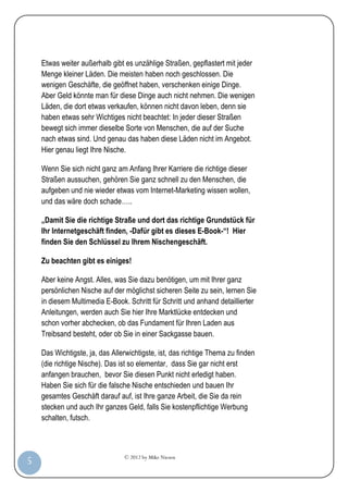 © 2012 by Mike Niesen
5
Etwas weiter außerhalb gibt es unzählige Straßen, gepflastert mit jeder
Menge kleiner Läden. Die meisten haben noch geschlossen. Die
wenigen Geschäfte, die geöffnet haben, verschenken einige Dinge.
Aber Geld könnte man für diese Dinge auch nicht nehmen. Die wenigen
Läden, die dort etwas verkaufen, können nicht davon leben, denn sie
haben etwas sehr Wichtiges nicht beachtet: In jeder dieser Straßen
bewegt sich immer dieselbe Sorte von Menschen, die auf der Suche
nach etwas sind. Und genau das haben diese Läden nicht im Angebot.
Hier genau liegt Ihre Nische.
Wenn Sie sich nicht ganz am Anfang Ihrer Karriere die richtige dieser
Straßen aussuchen, gehören Sie ganz schnell zu den Menschen, die
aufgeben und nie wieder etwas vom Internet-Marketing wissen wollen,
und das wäre doch schade…..
„Damit Sie die richtige Straße und dort das richtige Grundstück für
Ihr Internetgeschäft finden, -Dafür gibt es dieses E-Book-“! Hier
finden Sie den Schlüssel zu Ihrem Nischengeschäft.
Zu beachten gibt es einiges!
Aber keine Angst. Alles, was Sie dazu benötigen, um mit Ihrer ganz
persönlichen Nische auf der möglichst sicheren Seite zu sein, lernen Sie
in diesem Multimedia E-Book. Schritt für Schritt und anhand detaillierter
Anleitungen, werden auch Sie hier Ihre Marktlücke entdecken und
schon vorher abchecken, ob das Fundament für Ihren Laden aus
Treibsand besteht, oder ob Sie in einer Sackgasse bauen.
Das Wichtigste, ja, das Allerwichtigste, ist, das richtige Thema zu finden
(die richtige Nische). Das ist so elementar, dass Sie gar nicht erst
anfangen brauchen, bevor Sie diesen Punkt nicht erledigt haben.
Haben Sie sich für die falsche Nische entschieden und bauen Ihr
gesamtes Geschäft darauf auf, ist Ihre ganze Arbeit, die Sie da rein
stecken und auch Ihr ganzes Geld, falls Sie kostenpflichtige Werbung
schalten, futsch.
 