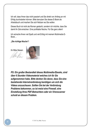 © 2012 by Mike Niesen
6
Ich will, dass Ihnen das nicht passiert und Sie direkt von Anfang an mit
Erfolg durchstarten können. Bitte benutzen Sie dieses E-Book als
Arbeitsbuch und machen Sie sich Notizen wo Sie wollen.
Dieses Buch ist nicht als Roman gedacht, sondern ich möchte, dass Sie
damit Ihr Ziel erreichen. Eine profitable Nische. Für Sie ganz allein!
Ich wünsche Ihnen viel Spaß und viel Erfolg mit meinem Multimedia E-
Book…
„Die richtige Nische“!
Ihr Mike Niesen
PS: Ein großer Bestandteil dieses Multimedia-Ebooks, sind
über 6 Stunden Videomaterial welches ich für Sie
aufgenommen habe. Bitte denken Sie daran, dass Sie eine
bestehende Internetverbindung benötigen um sich die
Videos anzuschauen. Sollten Sie bei der Verbindung
Probleme bekommen, so ist meist eine Firewall, eine
Einstellung Ihres PDF-Betrachters oder ein Virenscanner
schuld an diesem Problem.
 