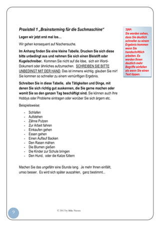 © 2012 by Mike Niesen
9
Praxisteil 1 „Brainstorming für die Suchmaschine“
Legen wir jetzt erst mal los…
Wir gehen konsequent auf Nischensuche.
Im Anhang finden Sie eine kleine Tabelle. Drucken Sie sich diese
bitte unbedingt aus und nehmen Sie sich einen Bleistift oder
Kugelschreiber. Kommen Sie nicht auf die Idee, sich ein Word-
Dokument oder ähnliches aufzumachen. SCHREIBEN SIE BITTE
UNBEDINGT MIT DER HAND. Das ist immens wichtig, glauben Sie mir!
Sie kommen so schneller zu einem vernünftigen Ergebnis.
Schreiben Sie in diese Tabelle, alle Tätigkeiten und Dinge, mit
denen Sie sich richtig gut auskennen, die Sie gerne machen oder
womit Sie so den ganzen Tag beschäftigt sind. Sie können auch Ihre
Hobbys oder Probleme eintragen oder worüber Sie sich ärgern etc.
Beispielsweise:
- Schlafen
- Aufstehen
- Zähne Putzen
- Zur Arbeit fahren
- Einkaufen gehen
- Essen gehen
- Einen Auflauf Backen
- Den Rasen mähen
- Die Blumen gießen
- Die Kinder zur Schule bringen
- Den Hund, oder die Katze füttern
Machen Sie das ungefähr eine Stunde lang. Je mehr Ihnen einfällt,
umso besser. Es wird sich später auszahlen, ganz bestimmt...
TIPP:
Sie werden sehen,
dass Sie deutlich
schneller zu einem
Ergebnis kommen
wenn Sie
handschriftlich
arbeiten. Es
werden Ihnen
deutlich mehr
Begriffe einfallen
als wenn Sie einen
Text tippen.
 