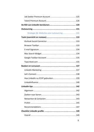 Job Seeker Premium Account ............................................... 125
    Talent Premium Account ....................................................... 126
De ROI van LinkedIn berekenen.............................................. 129
Outsourcing ............................................................................ 131
         Strategie 36: Websites voor outsourcing ........................ 131
Tools (overzicht en reviews) ................................................... 133
    Outlook Social Connector ...................................................... 133
    Browser Toolbar .................................................................... 133
    E-mail Signature .................................................................... 134
    Mac Search Widget ............................................................... 134
    Google Toolbar Assistant ...................................................... 135
    TopLinked.com ...................................................................... 135
Boeken en cursussen .............................................................. 137
    LinkedIn Marketing ............................................................... 137
    Let's Connect ......................................................................... 138
    Hoe LinkedIn nu ECHT gebruiken .......................................... 139
    LinkedInfluence ..................................................................... 140
LinkedIn tips ........................................................................... 142
    Algemeen .............................................................................. 142
    Zoeken naar banen................................................................ 143
    Netwerken & Contacten........................................................ 143
    Profiel .................................................................................... 145
    Recommendations ................................................................ 147
Checklist LinkedIn profile ....................................................... 149
    Vooraf.................................................................................... 149

                                                                                                 9
 