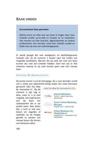 BAAN VINDEN

   Succesverhaal: Baan gevonden

   Nikhita Arora uit India wist een baan te krijgen door haar
   LinkedIn profiel up-to-date te houden en te netwerken
   met mensen uit haar branche, afgestudeerden en andere
   professionals. Een recruiter vond haar LinkedIn profiel en
   belde haar op voor een sollicitatiegesprek.


Er wordt gezegd dat veel werkgevers en bedrijfseigenaren
LinkedIn zien als de nummer 1 locatie voor het vinden van
mogelijke kandidaten. Mensen die op zoek zijn naar een baan
kunnen dus veel aan LinkedIn hebben. Voor hen zijn er drie
manieren waarop ze op zoek kunnen gaan naar een nieuwe
baan.

STRATEGIE 30: BAANSUGGESTIES

De eerste manier is via de homepage. Als u naar beneden scrollt
zult u rechts een advertentie-achtig stukje zien zoals hiernaast,
genaamd ‘Jobs You May
Be Interested In’. Op dit
moment is dat nog in
bèta, maar er is al veel
mogelijk. Het raadt banen
aan     op    basis    van
zoekwoorden die in uw
profiel staan. Niet alleen
dat, u kunt er ook voor
kiezen om dagelijks of
wekelijks op de hoogte
gesteld te worden van
nieuwe banen die binnen
uw interesses vallen.

100
 
