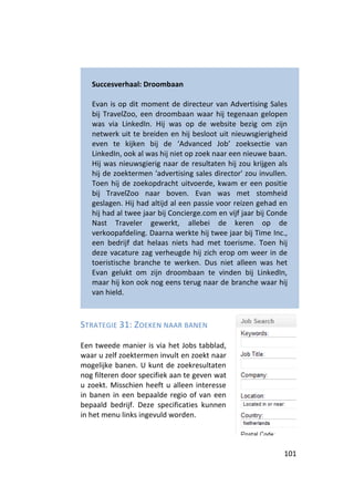 Succesverhaal: Droombaan

   Evan is op dit moment de directeur van Advertising Sales
   bij TravelZoo, een droombaan waar hij tegenaan gelopen
   was via LinkedIn. Hij was op de website bezig om zijn
   netwerk uit te breiden en hij besloot uit nieuwsgierigheid
   even te kijken bij de ‘Advanced Job’ zoeksectie van
   LinkedIn, ook al was hij niet op zoek naar een nieuwe baan.
   Hij was nieuwsgierig naar de resultaten hij zou krijgen als
   hij de zoektermen 'advertising sales director' zou invullen.
   Toen hij de zoekopdracht uitvoerde, kwam er een positie
   bij TravelZoo naar boven. Evan was met stomheid
   geslagen. Hij had altijd al een passie voor reizen gehad en
   hij had al twee jaar bij Concierge.com en vijf jaar bij Conde
   Nast Traveler gewerkt, allebei de keren op de
   verkoopafdeling. Daarna werkte hij twee jaar bij Time Inc.,
   een bedrijf dat helaas niets had met toerisme. Toen hij
   deze vacature zag verheugde hij zich erop om weer in de
   toeristische branche te werken. Dus niet alleen was het
   Evan gelukt om zijn droombaan te vinden bij LinkedIn,
   maar hij kon ook nog eens terug naar de branche waar hij
   van hield.



STRATEGIE 31: ZOEKEN NAAR BANEN

Een tweede manier is via het Jobs tabblad,
waar u zelf zoektermen invult en zoekt naar
mogelijke banen. U kunt de zoekresultaten
nog filteren door specifiek aan te geven wat
u zoekt. Misschien heeft u alleen interesse
in banen in een bepaalde regio of van een
bepaald bedrijf. Deze specificaties kunnen
in het menu links ingevuld worden.



                                                              101
 