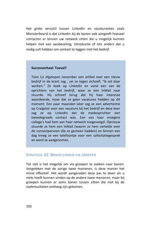 Het grote verschil tussen LinkedIn en vacaturesites zoals
Monsterboard is dat LinkedIn bij de banen ook aangeeft hoeveel
contacten er binnen uw netwerk zitten die u mogelijk kunnen
helpen met een aanbeveling, introductie of iets anders dat u
nodig zult hebben om contact te leggen met het bedrijf.




   Succesverhaal: Toeval?

   Toen Liz afgelopen november een artikel over een nieuw
   bedrijf in de krant zag , zei ze tegen zichzelf, "Ik wil daar
   werken." Ze keek op LinkedIn en vond een van de
   oprichters van het bedrijf, waar ze een InMail naar
   stuurde. Hij schreef terug dat hij haar interesse
   waardeerde, maar dat ze geen vacatures hadden op dit
   moment. Een paar maanden later zag ze een advertentie
   op Craigslist voor een vacature bij het bedrijf en deze keer
   zag ze op LinkedIn dat de medeoprichter een
   tweedegraads contact was. Een van haar vroegere
   collega's had hem aan haar netwerk toegevoegd. Opnieuw
   stuurde ze hem een InMail (waarin ze hem vertelde over
   de contactpersoon die ze gemeen hadden) en binnen een
   dag kreeg ze een telefoontje voor een sollicitatiegesprek
   en werd ze aangenomen.



STRATEGIE 32: BANEN VINDEN VIA GROEPEN

Tot slot is het mogelijk om via groepen te zoeken naar banen.
Vergeleken met de vorige twee manieren, is deze manier het
minst effectief. Het wordt aangeraden deze pas te doen als u
niets heeft kunnen vinden op de andere twee manieren, maar bij
groepen kunnen er soms banen tussen zitten die niet bij de
zoekresultaten omhoog zijn gekomen.




102
 