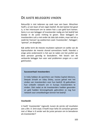 DE JUISTE BELEGGERS VINDEN
Natuurlijk is niet iedereen op zoek naar een baan. Misschien
heeft u al een baan of een eigen bedrijf. Als dat laatste het geval
is, is het interessant om te weten hoe u aan geld kunt komen.
Soms is er een belegger of investeerder nodig om het bedrijf dat
duwtje in de juiste richting te geven. Deze beleggers en
investeerders zult u niet onder de Jobs tab vinden, maar wel als u
zoekt bij 'mensen' op zoektermen zoals 'investeerder', 'belegger',
'sponsor', en dergelijke.

Kijk welke term de meeste resultaten oplevert en welke van de
topresultaten de meeste shared connections heeft. Voordat u
enige actie onderneemt is het aan te raden om het profiel van
deze persoon grondig te bestuderen. Het kiezen van de
verkeerde belegger kan voor veel problemen zorgen en u veel
geld kosten.




   Succesverhaal: Investeerders

   In India hebben de oprichters van Viedea Capital Advisors,
   Deepak Srinath en Uday Disley, succes gehad met het
   vinden van investeerders voor hun bedrijf. Zij gebruikten
   hun LinkedIn netwerk om in Europa investeerders te
   vinden. Ook nadat ze de investeerders hadden gevonden
   en geld hadden binnengehaald, gebruikten ze nog hun
   netwerk voor ontwikkelingen binnen het bedrijf.


Voorbeeld:

U heeft ‘investeerder’ ingevuld, tussen de eerste vijf resultaten
ziet u Dhr. X. Smit staat. X heeft maar liefst 35 contacten gemeen
met u! Maar is X verder wel de juiste persoon om te benaderen
als investeerder?

                                                               103
 