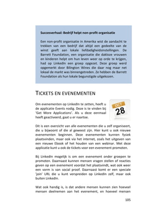 Succesverhaal: Bedrijf helpt non-profit organisatie

   Een non-profit organisatie in Amerika wist de aandacht te
   trekken van een bedrijf dat altijd een gedeelte van de
   winst geeft aan lokale liefdadigheidsinstellingen. De
   Barrett Foundation, een organisatie die dakloze vrouwen
   en kinderen helpt om hun leven weer op orde te krijgen,
   had op LinkedIn een groep opgezet. Deze groep werd
   opgemerkt door Bilington Wines die daar nog maar net
   lokaal de markt was binnengetreden. Ze hebben de Barrett
   Foundation als hun lokale begunstigde uitgekozen.



TICKETS EN EVENEMENTEN
Om evenementen op LinkedIn te zetten, heeft u
de applicatie Events nodig. Deze is te vinden bij
‘Get More Applications’. Als u deze eenmaal
heeft geactiveerd, gaat u er naartoe.

Dit is een overzicht van alle evenementen die u zelf organiseert,
die u bijwoont of die al geweest zijn. Hier kunt u ook nieuwe
evenementen beginnen. Deze evenementen kunnen fysiek
plaatsvinden, maar ook via het internet, zoals het uitgeven van
een nieuwe Ebook of het houden van een webinar. Met deze
applicatie kunt u ook de tickets voor een evenement promoten.

Bij LinkedIn mogelijk is om een evenement onder groepen te
promoten. Daarnaast kunnen mensen vragen stellen of reacties
geven op een evenement voordat het plaatsvindt, wat ook weer
een vorm is van social proof. Daarnaast komt er een speciale
'join' URL die u kunt verspreiden op LinkedIn zelf, maar ook
buiten LinkedIn.

Wat ook handig is, is dat andere mensen kunnen zien hoeveel
mensen deelnemen aan het evenement, en hoeveel mensen

                                                             105
 