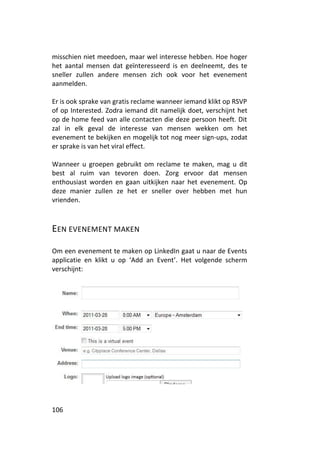 misschien niet meedoen, maar wel interesse hebben. Hoe hoger
het aantal mensen dat geïnteresseerd is en deelneemt, des te
sneller zullen andere mensen zich ook voor het evenement
aanmelden.

Er is ook sprake van gratis reclame wanneer iemand klikt op RSVP
of op Interested. Zodra iemand dit namelijk doet, verschijnt het
op de home feed van alle contacten die deze persoon heeft. Dit
zal in elk geval de interesse van mensen wekken om het
evenement te bekijken en mogelijk tot nog meer sign-ups, zodat
er sprake is van het viral effect.

Wanneer u groepen gebruikt om reclame te maken, mag u dit
best al ruim van tevoren doen. Zorg ervoor dat mensen
enthousiast worden en gaan uitkijken naar het evenement. Op
deze manier zullen ze het er sneller over hebben met hun
vrienden.



EEN EVENEMENT MAKEN

Om een evenement te maken op LinkedIn gaat u naar de Events
applicatie en klikt u op ‘Add an Event’. Het volgende scherm
verschijnt:




106
 