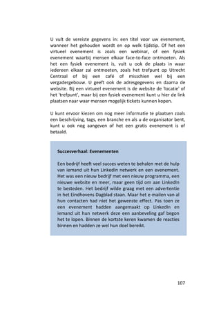 U vult de vereiste gegevens in: een titel voor uw evenement,
wanneer het gehouden wordt en op welk tijdstip. Of het een
virtueel evenement is zoals een webinar, of een fysiek
evenement waarbij mensen elkaar face-to-face ontmoeten. Als
het een fysiek evenement is, vult u ook de plaats in waar
iedereen elkaar zal ontmoeten, zoals het trefpunt op Utrecht
Centraal of bij een café of misschien wel bij een
vergadergebouw. U geeft ook de adresgegevens en daarna de
website. Bij een virtueel evenement is de website de 'locatie' of
het 'trefpunt', maar bij een fysiek evenement kunt u hier de link
plaatsen naar waar mensen mogelijk tickets kunnen kopen.

U kunt ervoor kiezen om nog meer informatie te plaatsen zoals
een beschrijving, tags, een branche en als u de organisator bent,
kunt u ook nog aangeven of het een gratis evenement is of
betaald.


   Succesverhaal: Evenementen

   Een bedrijf heeft veel succes weten te behalen met de hulp
   van iemand uit hun LinkedIn netwerk en een evenement.
   Het was een nieuw bedrijf met een nieuw programma, een
   nieuwe website en meer, maar geen tijd om aan LinkedIn
   te besteden. Het bedrijf wilde graag met een advertentie
   in het Eindhovens Dagblad staan. Maar het e-mailen van al
   hun contacten had niet het gewenste effect. Pas toen ze
   een evenement hadden aangemaakt op LinkedIn en
   iemand uit hun netwerk deze een aanbeveling gaf begon
   het te lopen. Binnen de kortste keren kwamen de reacties
   binnen en hadden ze wel hun doel bereikt.




                                                             107
 