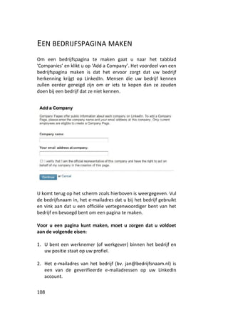 EEN BEDRIJFSPAGINA MAKEN
Om een bedrijfspagina te maken gaat u naar het tabblad
'Companies’ en klikt u op ‘Add a Company’. Het voordeel van een
bedrijfspagina maken is dat het ervoor zorgt dat uw bedrijf
herkenning krijgt op LinkedIn. Mensen die uw bedrijf kennen
zullen eerder geneigd zijn om er iets te kopen dan ze zouden
doen bij een bedrijf dat ze niet kennen.




U komt terug op het scherm zoals hierboven is weergegeven. Vul
de bedrijfsnaam in, het e-mailadres dat u bij het bedrijf gebruikt
en vink aan dat u een officiële vertegenwoordiger bent van het
bedrijf en bevoegd bent om een pagina te maken.

Voor u een pagina kunt maken, moet u zorgen dat u voldoet
aan de volgende eisen:

1. U bent een werknemer (of werkgever) binnen het bedrijf en
   uw positie staat op uw profiel.

2. Het e-mailadres van het bedrijf (bv. jan@bedrijfsnaam.nl) is
   een van de geverifieerde e-mailadressen op uw LinkedIn
   account.


108
 